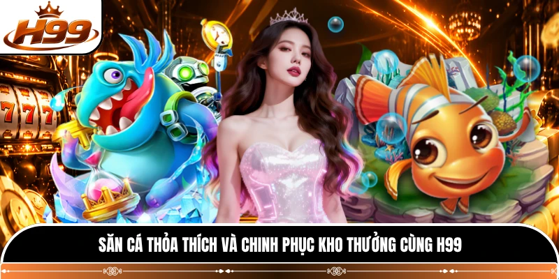 Săn cá thỏa thích và chinh phục kho thưởng cùng H99 